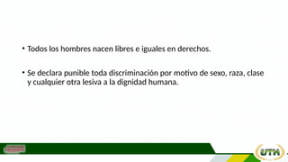 • Todos los hombres nacen libres e iguales en derechos.
• Se declara punible toda discriminación por motivo de sexo, raza, clase
y cualquier otra lesiva a la dignidad humana.
 