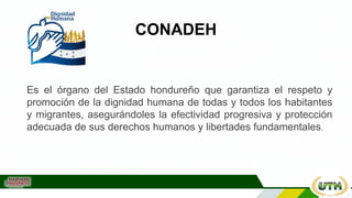 CONADEH
Es el órgano del Estado hondureño que garantiza el respeto y
promoción de la dignidad humana de todas y todos los habitantes
y migrantes, asegurándoles la efectividad progresiva y protección
adecuada de sus derechos humanos y libertades fundamentales.
 