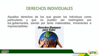 DERECHOS INDIVIDUALES
Aquellos derechos de los que gozan los individuos como
particulares y que no pueden ser restringidos por
los gobernantes, siendo por tanto inalienables, inmanentes e
imprescriptibles.
 