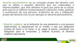 Derecho personalísimo: es un concepto propio del derecho civil,
que se refiere a aquellos derechos que son inalienables e
imprescriptibles, que solo admiten el goce por parte de su titular,
pero que no se refieren necesariamente a derechos civiles, políticos
o económicos de una persona. El derecho de uso y habitación,
propio del derecho civil, es por ejemplo un derecho personalísimo.
• Derecho subjetivo: es la atribución de una pretensión a una persona
determinada, la adjudicación de un crédito, o sea una obligación
jurídica de hacer o no hacer, vr gr. pagar el precio, constituye una
obligación para el comprador, y obtener el precio, el derecho
subjetivo equivalente.
 