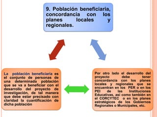 9. Población beneficiaria,
concordancia con los
planes locales y
regionales.
Por otro lado el desarrollo del
proyecto debe tener
concordancia con los planes
locales y regionales que se
encuentran en los PER o en los
PEI de las Instituciones
Educativas, así como también en
el CORCYTEC o en los planes
estratégicos de los Gobiernos
Regionales o Municipales, etc.
La población beneficiaria es
el conjunto de personas de
una determinada población
que se va a beneficiar con el
desarrollo del proyecto de
investigación, de tal manera
que debe estar precisado con
claridad la cuantificación de
dicha población
 