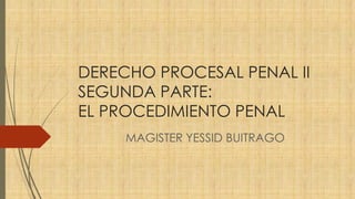 DERECHO PROCESAL PENAL II
SEGUNDA PARTE:
EL PROCEDIMIENTO PENAL
MAGISTER YESSID BUITRAGO
 