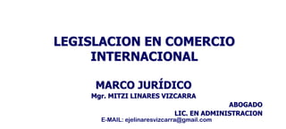 LEGISLACION EN COMERCIO
INTERNACIONAL
MARCO JURÍDICO
Mgr. MITZI LINARES VIZCARRA
ABOGADO
LIC. EN ADMINISTRACION
E-MAIL: ejelinaresvizcarra@gmail.com
 