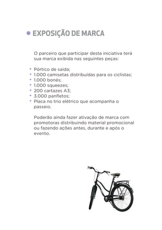 O parceiro que participar desta iniciativa terá 
sua marca exibida nas seguintes peças: 
Pórtico de saída; 
1.000 camisetas distribuídas para os ciclistas; 
1.000 bonés; 
1.000 squeezes; 
200 cartazes A3; 
3.000 panfletos; 
Placa no trio elétrico que acompanha o 
passeio. 
Poderão ainda fazer ativação de marca com 
promotoras distribuindo material promocional 
ou fazendo ações antes, durante e após o 
evento. 
 