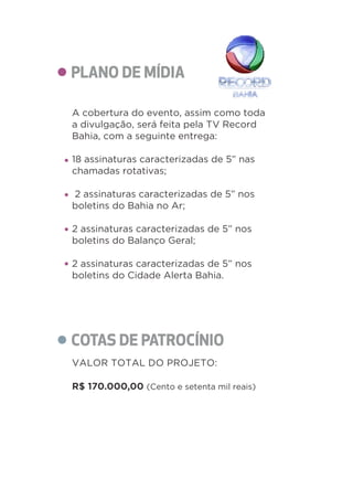 A cobertura do evento, assim como toda 
a divulgação, será feita pela TV Record 
Bahia, com a seguinte entrega: 
18 assinaturas caracterizadas de 5” nas 
chamadas rotativas; 
2 assinaturas caracterizadas de 5” nos 
boletins do Bahia no Ar; 
2 assinaturas caracterizadas de 5” nos 
boletins do Balanço Geral; 
2 assinaturas caracterizadas de 5” nos 
boletins do Cidade Alerta Bahia. 
VALOR TOTAL DO PROJETO: 
R$ 170.000,00 (Cento e setenta mil reais) 
 