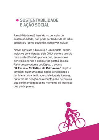 A mobilidade está inserida no conceito de 
sustentabilidade, que pode ser traduzida do latim 
sustentare como sustentar, conservar, cuidar. 
Nesse contexto a bicicleta é um modelo, sendo, 
inclusive considerada, pela ONU, como o veículo 
mais sustentável do planeta que, entre outros 
benefícios, tende a diminuir os gastos sociais. 
Além dessa vertente ecológica, o evento 
II Passeio Ciclístico da Primavera objetiva 
também fazer uma ação social bene%ciando o 
Lar Maria Luiza (entidade cuidadora de idosos), 
na forma de doação de alimentos não perecíveis 
que serão arrecadados no momento da inscrição 
dos participantes. 
 