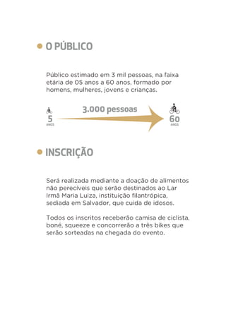 Público estimado em 3 mil pessoas, na faixa 
etária de 05 anos a 60 anos, formado por 
homens, mulheres, jovens e crianças. 
Será realizada mediante a doação de alimentos 
não perecíveis que serão destinados ao Lar 
Irmã Maria Luiza, instituição filantrópica, 
sediada em Salvador, que cuida de idosos. 
Todos os inscritos receberão camisa de ciclista, 
boné, squeeze e concorrerão a três bikes que 
serão sorteadas na chegada do evento. 
 