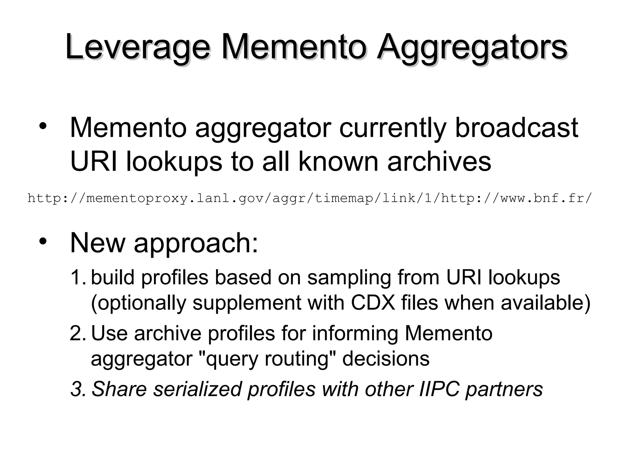 Leverage Memento AggregatorsLeverage Memento Aggregators
• Memento aggregator currently broadcast
URI lookups to all known archives
• New approach:
1. build profiles based on sampling from URI lookups
(optionally supplement with CDX files when available)
2. Use archive profiles for informing Memento
aggregator "query routing" decisions
3. Share serialized profiles with other IIPC partners
http://mementoproxy.lanl.gov/aggr/timemap/link/1/http://www.bnf.fr/