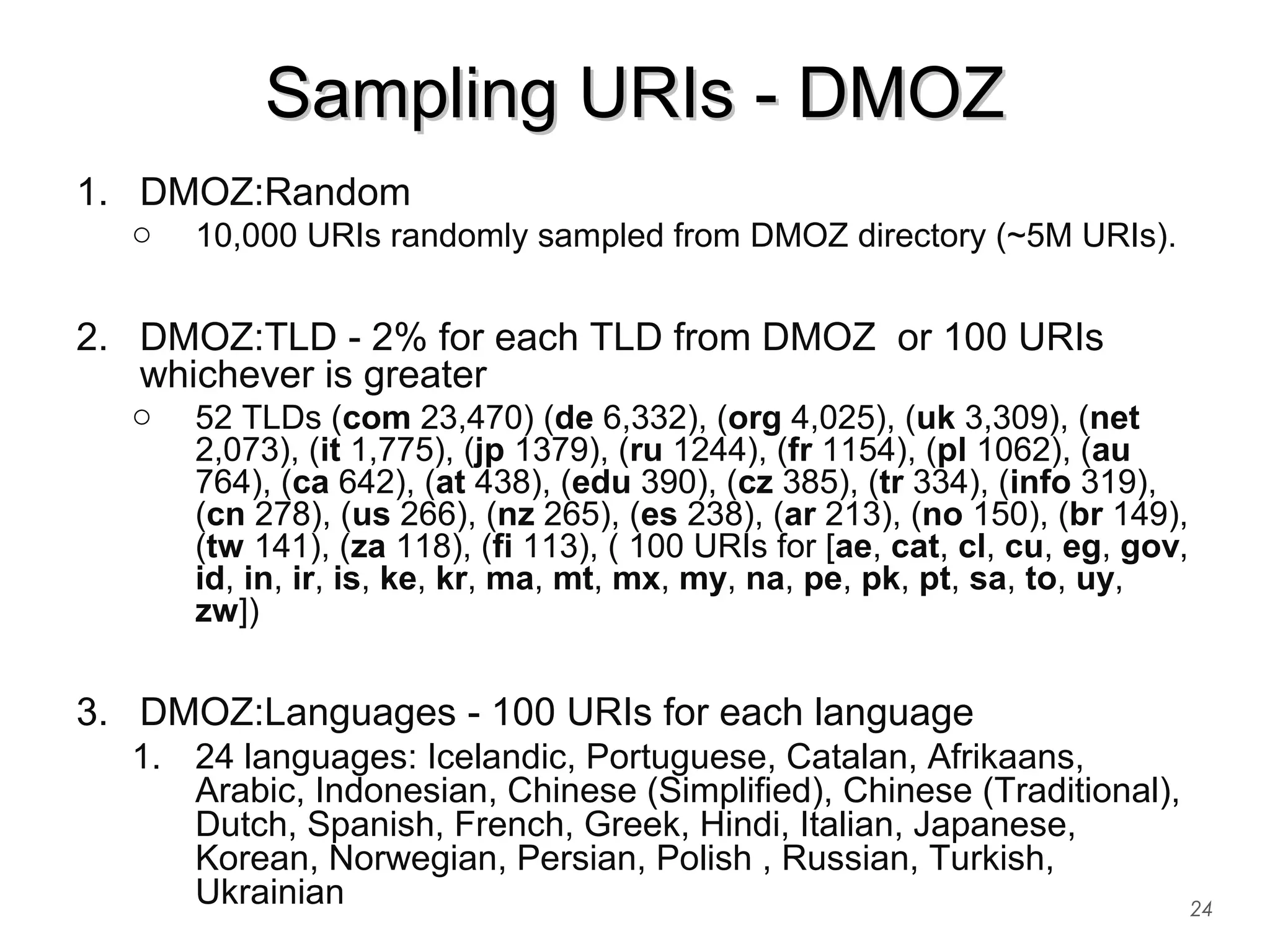 Sampling URIs - DMOZSampling URIs - DMOZ
1. DMOZ:Random
o 10,000 URIs randomly sampled from DMOZ directory (~5M URIs).
2. DMOZ:TLD - 2% for each TLD from DMOZ or 100 URIs
whichever is greater
o 52 TLDs (com 23,470) (de 6,332), (org 4,025), (uk 3,309), (net
2,073), (it 1,775), (jp 1379), (ru 1244), (fr 1154), (pl 1062), (au
764), (ca 642), (at 438), (edu 390), (cz 385), (tr 334), (info 319),
(cn 278), (us 266), (nz 265), (es 238), (ar 213), (no 150), (br 149),
(tw 141), (za 118), (fi 113), ( 100 URIs for [ae, cat, cl, cu, eg, gov,
id, in, ir, is, ke, kr, ma, mt, mx, my, na, pe, pk, pt, sa, to, uy,
zw])
3. DMOZ:Languages - 100 URIs for each language
1. 24 languages: Icelandic, Portuguese, Catalan, Afrikaans,
Arabic, Indonesian, Chinese (Simplified), Chinese (Traditional),
Dutch, Spanish, French, Greek, Hindi, Italian, Japanese,
Korean, Norwegian, Persian, Polish , Russian, Turkish,
Ukrainian 24
 