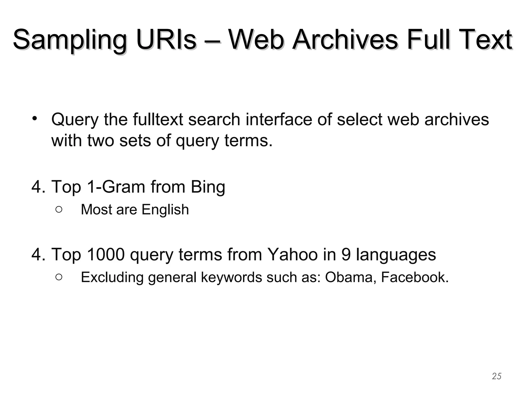 • Query the fulltext search interface of select web archives
with two sets of query terms.
4. Top 1-Gram from Bing
o Most are English
4. Top 1000 query terms from Yahoo in 9 languages
o Excluding general keywords such as: Obama, Facebook.
25
Sampling URIs – Web Archives Full TextSampling URIs – Web Archives Full Text