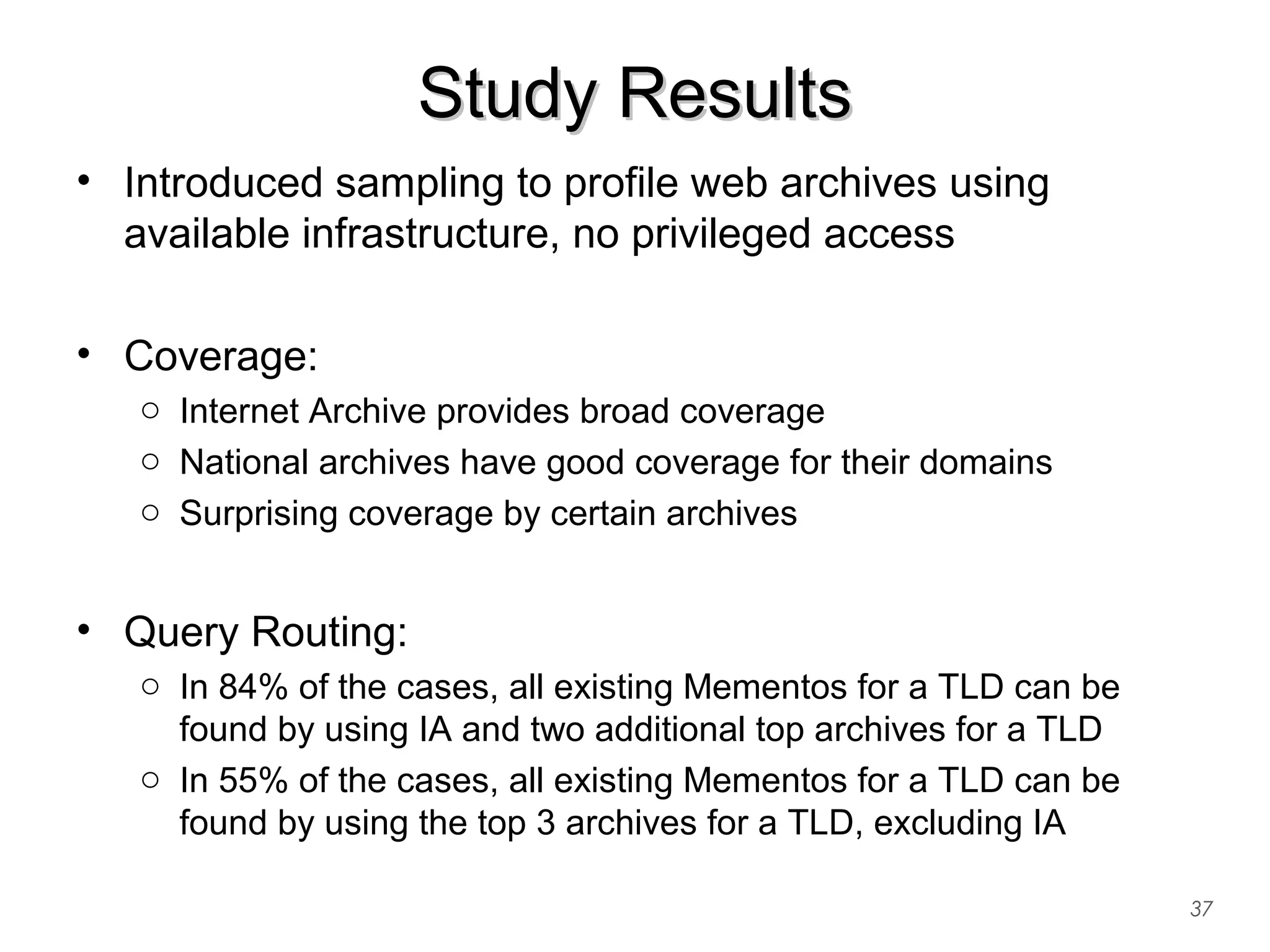 Study ResultsStudy Results
• Introduced sampling to profile web archives using
available infrastructure, no privileged access
• Coverage:
o Internet Archive provides broad coverage
o National archives have good coverage for their domains
o Surprising coverage by certain archives
• Query Routing:
o In 84% of the cases, all existing Mementos for a TLD can be
found by using IA and two additional top archives for a TLD
o In 55% of the cases, all existing Mementos for a TLD can be
found by using the top 3 archives for a TLD, excluding IA
37