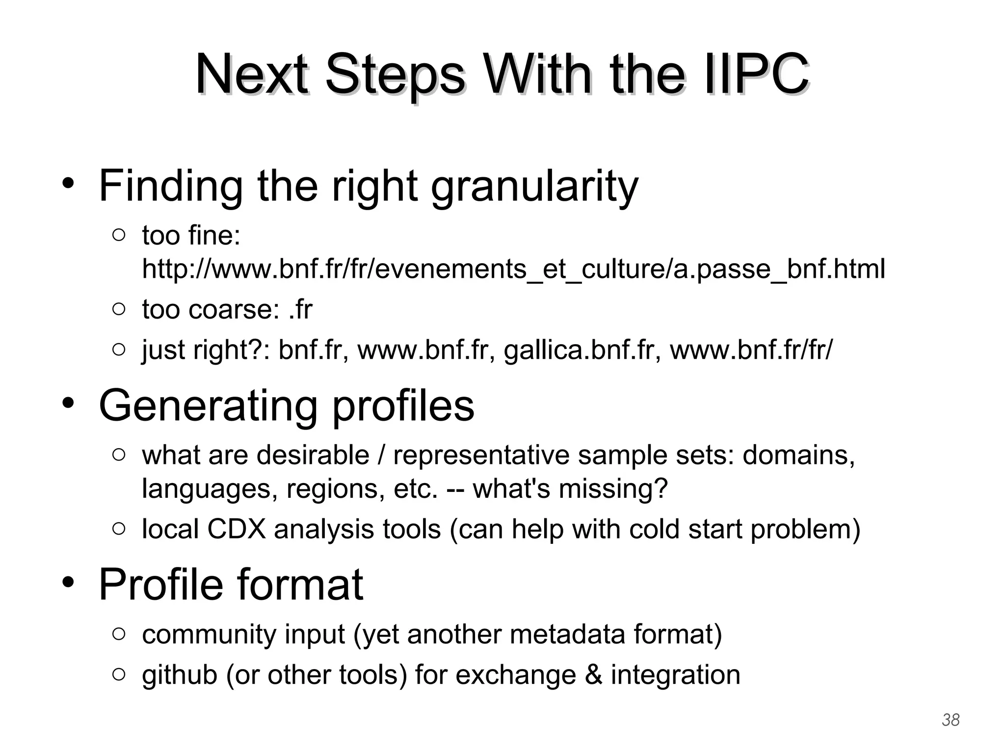 Next Steps With the IIPCNext Steps With the IIPC
38
• Finding the right granularity
o too fine:
http://www.bnf.fr/fr/evenements_et_culture/a.passe_bnf.html
o too coarse: .fr
o just right?: bnf.fr, www.bnf.fr, gallica.bnf.fr, www.bnf.fr/fr/
• Generating profiles
o what are desirable / representative sample sets: domains,
languages, regions, etc. -- what's missing?
o local CDX analysis tools (can help with cold start problem)
• Profile format
o community input (yet another metadata format)
o github (or other tools) for exchange & integration