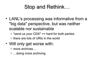 Stop and Rethink…Stop and Rethink…
• LANL's processing was informative from a
"big data" perspective, but was neither
scalable nor sustainable
o "send us your CDX" == hard for both parties
o there are lots of URIs in the world
• Will only get worse with:
o more archives…
o …doing more archiving