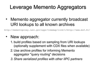Leverage Memento AggregatorsLeverage Memento Aggregators
• Memento aggregator currently broadcast
URI lookups to all known archives
• New approach:
1. build profiles based on sampling from URI lookups
(optionally supplement with CDX files when available)
2. Use archive profiles for informing Memento
aggregator "query routing" decisions
3. Share serialized profiles with other IIPC partners
http://mementoproxy.lanl.gov/aggr/timemap/link/1/http://www.bnf.fr/