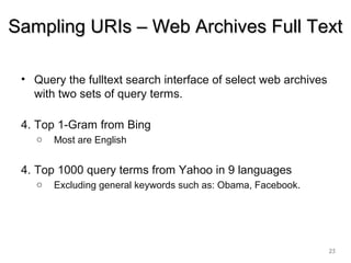 • Query the fulltext search interface of select web archives
with two sets of query terms.
4. Top 1-Gram from Bing
o Most are English
4. Top 1000 query terms from Yahoo in 9 languages
o Excluding general keywords such as: Obama, Facebook.
25
Sampling URIs – Web Archives Full TextSampling URIs – Web Archives Full Text
