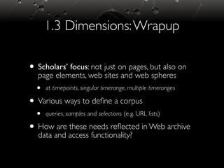 1.3 Dimensions:Wrapup
• Scholars’ focus: not just on pages, but also on
page elements, web sites and web spheres
• at timepoints, singular timerange, multiple timeranges
• Various ways to deﬁne a corpus
• queries, samples and selections (e.g. URL lists)
• How are these needs reﬂected in Web archive
data and access functionality?
 