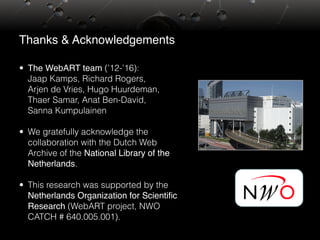 Thanks & Acknowledgements
• The WebART team (’12-’16):  
Jaap Kamps, Richard Rogers,  
Arjen de Vries, Hugo Huurdeman,
Thaer Samar, Anat Ben-David,  
Sanna Kumpulainen
• We gratefully acknowledge the
collaboration with the Dutch Web
Archive of the National Library of the
Netherlands.
• This research was supported by the
Netherlands Organization for Scientific
Research (WebART project, NWO
CATCH # 640.005.001).
 