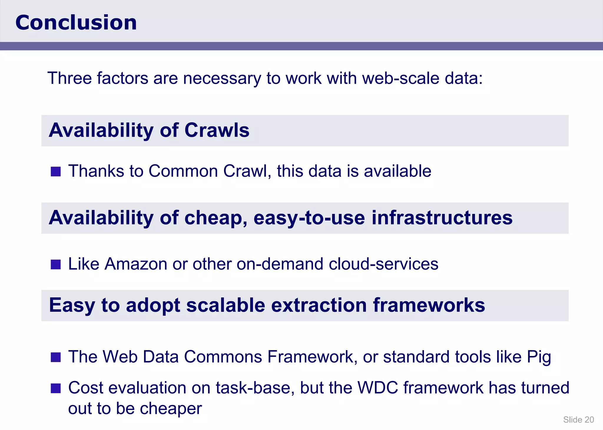 Slide 20
Conclusion
Three factors are necessary to work with web-scale data:
 Thanks to Common Crawl, this data is available
 Like Amazon or other on-demand cloud-services
 The Web Data Commons Framework, or standard tools like Pig
 Cost evaluation on task-base, but the WDC framework has turned
out to be cheaper
Availability of Crawls
Availability of cheap, easy-to-use infrastructures
Easy to adopt scalable extraction frameworks
 
