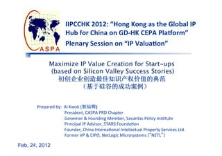 IIPCCHK	
  2012:	
  “Hong	
  Kong	
  as	
  the	
  Global	
  IP	
  
                                   Hub	
  for	
  China	
  on	
  GD-­‐HK	
  CEPA	
  Pla@orm”	
  
                                   Plenary	
  Session	
  on	
  “IP	
  ValuaFon”	
  

                   Maximize IP Value Creation for Start-ups 
                   (based on Silicon Valley Success Stories) 
                     初创企业创造最佳知识产权价值的典范
                            （基于硅谷的成功案例）


       Prepared	
  by:	
  	
  Al	
  Kwok	
  (郭灿辉)	
  
                                    	
  	
  	
  	
  	
  	
  	
  	
  	
  President,	
  CASPA	
  PRD	
  Chapter	
   	
  	
  	
  	
  	
  	
  	
  	
  	
  	
  
                                    	
  	
  	
  	
  	
  	
  	
  	
  	
  Governor	
  &	
  Founding	
  Member,	
  Savantas	
  Policy	
  InsFtute	
  
                                    	
  	
  	
  	
  	
  	
  	
  	
  	
  Principal	
  IP	
  Advisor,	
  STARS	
  FoundaFon	
  
                                    	
  	
  	
  	
  	
  	
  	
  	
  	
  Founder,	
  China	
  InternaFonal	
  Intellectual	
  Property	
  Services	
  Ltd.	
  
                                    	
  	
  	
  	
  	
  	
  	
  	
  	
  Former	
  VP	
  &	
  CIPO,	
  NetLogic	
  Microsystems	
  (“NETL”)	
  
       	
  	
  	
  	
  	
  	
  	
   	
  	
  
Feb, 24, 2012
 