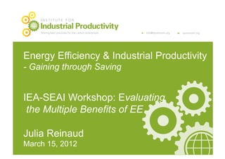 INSTITUTE FOR

    Industrial Productivity
    Sharing best practices for low carbon enterprises   e   info@iipnetwork.org   w   iipnetwork.org




Energy Efficiency & Industrial Productivity
- Gaining through Saving


IEA-SEAI Workshop: Evaluating
 the Multiple Benefits of EE

Julia Reinaud
March 15, 2012
 