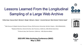 ● Lessons Learned From the Longitudinal Sampling of a Large Web Archive ● IIPC WAC 2023 ● @Kritika_Garg, @WebSciDL, @internetarchive @protocollabs
Lessons Learned From the Longitudinal
Sampling of a Large Web Archive
Kritika Garg1
, Sawood Alam2
, Michele C. Weigle1
, Michael L. Nelson1
, Corentin Barreau2
, Mark Graham2
, Dietrich Ayala3
2023 IIPC Web Archiving Conference (WAC)
May 3, 2023
1
Web Science & Digital Libraries Research Group, Old Dominion University, Norfolk, Virginia - USA (@WebSciDL)
2
Wayback Machine, Internet Archive, San Francisco, California, USA (@internetarchive)
3
Protocol Labs, San Francisco, California - USA (@protocollabs)
1
 