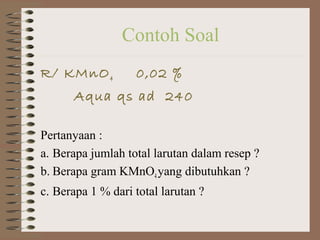 Contoh Soal
R/ KMnO 4

0,02 %

Aqua qs ad 240
Pertanyaan :
a. Berapa jumlah total larutan dalam resep ?
b. Berapa gram KMnO4 yang dibutuhkan ?
c. Berapa 1 % dari total larutan ?

 