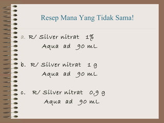 Resep Mana Yang Tidak Sama!
a. R/ Silver nitrat 1%
Aqua ad 90 mL
b. R/ Silver nitrat 1 g
Aqua ad 90 mL
c.

R/ Silver nitrat 0,9 g
Aqua ad 90 mL

 