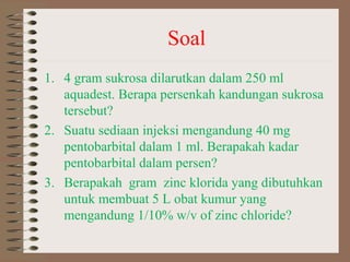 Soal
1. 4 gram sukrosa dilarutkan dalam 250 ml
aquadest. Berapa persenkah kandungan sukrosa
tersebut?
2. Suatu sediaan injeksi mengandung 40 mg
pentobarbital dalam 1 ml. Berapakah kadar
pentobarbital dalam persen?
3. Berapakah gram zinc klorida yang dibutuhkan
untuk membuat 5 L obat kumur yang
mengandung 1/10% w/v of zinc chloride?

 