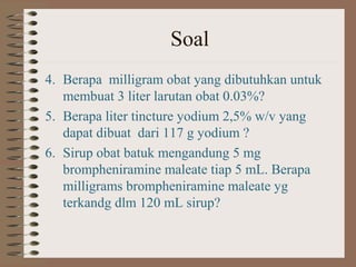 Soal
4. Berapa milligram obat yang dibutuhkan untuk
membuat 3 liter larutan obat 0.03%?
5. Berapa liter tincture yodium 2,5% w/v yang
dapat dibuat dari 117 g yodium ?
6. Sirup obat batuk mengandung 5 mg
brompheniramine maleate tiap 5 mL. Berapa
milligrams brompheniramine maleate yg
terkandg dlm 120 mL sirup?

 