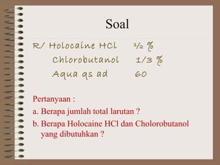 Soal
R/ Holocaine HCl
Chlorobutanol
Aqua qs ad

½ %
1/3 %
60

Pertanyaan :
a. Berapa jumlah total larutan ?
b. Berapa Holocaine HCl dan Cholorobutanol
yang dibutuhkan ?

 