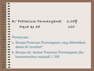 R/ Pottasium Permanganat
Aqua qs ad

0,05%
120

Pertanyaan :
a. Berapa Potasium Permanganat yang dibutuhkan
dalam R/ tersebut?
b. Berapa mL larutan Potasium Permanganat jika
konsentrasinya menjadi 1:200.

 
