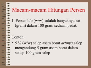 Macam-macam Hitungan Persen
1. Persen b/b (w/w) adalah banyaknya zat
(gram) dalam 100 gram sediaan padat.
Contoh :
• 5 % (w/w) salep asam borat artinya salep
mengandung 5 gram asam borat dalam
setiap 100 gram salep

 
