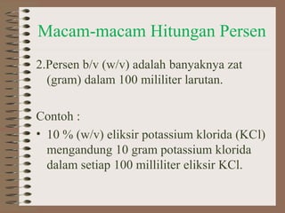 Macam-macam Hitungan Persen
2.Persen b/v (w/v) adalah banyaknya zat
(gram) dalam 100 mililiter larutan.
Contoh :
• 10 % (w/v) eliksir potassium klorida (KCl)
mengandung 10 gram potassium klorida
dalam setiap 100 milliliter eliksir KCl.

 