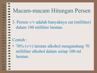 Macam-macam Hitungan Persen
3. Persen v/v adalah banyaknya zat (mililiter)
dalam 100 mililiter larutan.
Contoh :
• 70% (v/v) larutan alkohol mengandung 70
milliliter alkohol dalam setiap 100 ml
larutan.

 