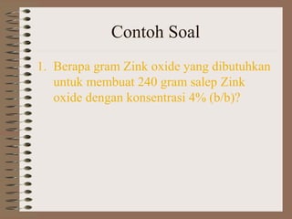 Contoh Soal
1. Berapa gram Zink oxide yang dibutuhkan
untuk membuat 240 gram salep Zink
oxide dengan konsentrasi 4% (b/b)?

 