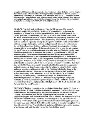exception of Philippians 4:8, occurs in the New Testament only in St. Peter—in this chapter
three times, and in 1 Peter 2:9, thus forming one of the kinks between the two Epistles.
And to virtue knowledge. St. Peter here uses the simple word ????s??, discretion, a right
understanding, "quae malam a bono secernit, et mali fugam docet" (Bengel). This practical
knowledge is gained in the manly self-denying activities of the Christian life, and leads on
to the fuller knowledge ( e?p?´???s??) of Christ (1 Peter 2:8).
COKE, "2 Peter 1:5. And, beside this,— And for this purpose. The apostle's
meaning, says Dr. Heylin, in brief is this:—"Whereas God, by giving you the
knowledge of Jesus Christ, has given you the means whereby to acquire all the
virtues, you must correspond on your part by exerting your utmost endeavours,"
&c. Faith is the foundation of all religion, and therefore deservedly mentioned first.
The word ' Αρετη here translated virtue, is variously interpreted. In some Greek
authors, and more especially among the , it signifies fortitude, and is often used for
military courage; but in prose authors, and particularly among the philosophers,
the word signifies virtue, that is, a right moral conduct. As our apostle wrote in a
popular stile, in prose, and as a divine moralist, several have been for interpreting
the word ' Αρετη here, of virtue in general, or of a wise and Christian conduct; and
some have thought that he mentions the first three general duties, of faith, virtue,
and knowledge, and afterwards enumeratessuchparticularvirtuesasweremost
important in themselves, or nor suited to the state of the persons to whom he was
writing. But the apostle seems to have designed an enumeration of several particular
virtues; and therefore, as the word ' Αρετη sometimes fortitude, one would so
understand it in this verse. In all times and places, persons who would do their duty,
have need of fortitude to encounter a variety of difficulties and discouragements:
and as it was now a time of persecution, the Christians, to whom St. Peter wrote,
had great occasion to add to their faith in the Christian religion,fortitude in the
profession of it, that they might not betray the truth, either in their words or
actions, but bravely suffer all manner of evils for the sake of Christ, if called
thereto. By the word γνωσις, rendered knowledge, the best commentators
understand prudence. See 1 Peter 3:7. Prudence was proper to go along with
fortitude, in order to prevent its degenerating into rashness and folly. Heylin
renders it discretion. See Ephesians 5:15-16; Ephesians 6:10. &c. Colossians 4:5 and
Parkhurst on the word ' Αρετη .
COFFMA , "In these verses there are two links with the first epistle: (1) virtue is
found in 1 Peter 2:9, and (2) brotherly kindness occurs in 1 Peter 1:22,3:8.[18] Also,
there is another word of very great interest in the passage, the one here rendered
"supply," which comes from a word suggesting lavish provision, the word
[@epichorigeo],[19] and "used in classical Greek to describe the munificence of rich
citizens who would finance a theatrical performance or fit out a warship for the
state they loved."[20] It had a special reference to the abundant supplies provided
for a chorus, a term which is derived from this word, as is also choreographer. From
this, it is suggested that Peter's list here is a chorus of Christian graces, the manner
of his linking each with the others being like their holding hands!
 