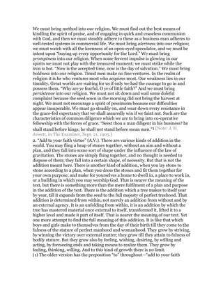 We must bring method into our religion. We must find out the best means of
kindling the spirit of praise, and of engaging in quick and ceaseless communion
with God, and then we must steadily adhere to these as a business man adheres to
well-tested systems in commercial life. We must bring alertness into our religion;
we must watch with all the keenness of an open-eyed speculator, and we must be
intent upon “buying up every opportunity for the Lord.” We must bring
promptness into our religion. When some fervent impulse is glowing in our
spirits we must not play with the treasured moment; we must strike while the
iron is hot. “Now is the accepted time, now is the day of salvation.” We must bring
boldness into our religion. Timid men make no fine ventures. In the realm of
religion it is he who ventures most who acquires most. Our weakness lies in our
timidity. Great worlds are waiting for us if only we had the courage to go in and
possess them. “Why are ye fearful, O ye of little faith?” And we must bring
persistence into our religion. We must not sit down and wail some doleful
complaint because the seed sown in the morning did not bring the harvest at
night. We must not encourage a spirit of pessimism because our difficulties
appear insuperable. We must go steadily on, and wear down every resistance in
the grace-fed expectancy that we shall assuredly win if we faint not. Such are the
characteristics of common diligence which we are to bring into co-operative
fellowship with the forces of grace. “Seest thou a man diligent in his business? he
shall stand before kings; he shall not stand before mean men.”1 [Note: J. H.
Jowett, in The Examiner, Sept. 21, 1905.]
2. “Add to your faith virtue” (A.V.). There are various kinds of addition in the
world. You may fling a heap of stones together, without an aim and without a
plan, and they fall into some sort of shape under the influence of the law of
gravitation. The stones are simply flung together, and no thought is needed to
dispose of them; they fall into a certain shape, of necessity. But that is not the
addition meant here. There is another kind of addition, when you lay stone to
stone according to a plan, when you dress the stones and fit them together for
your own purpose, and make for yourselves a home to dwell in, a place to work in,
or a building in which you may worship God. That is nearer the meaning of the
text, but there is something more than the mere fulfilment of a plan and purpose
in the addition of the text. There is the addition which a tree makes to itself year
by year, till it expands from the seed to the full majesty of perfect treehood. That
addition is determined from within, not merely an addition from without and by
an external agency. It is an unfolding from within, it is an addition by which the
tree has mastered material once external to itself, transformed it, lifted it to a
higher level and made it part of itself. That is nearer the meaning of our text. Yet
one more attempt to find the full meaning of this addition. It is like that which
boys and girls make to themselves from the day of their birth till they come to the
fulness of the stature of perfect manhood and womanhood. They grow by striving,
by winning the victory over external matter; they grow till they attain to fulness of
bodily stature. But they grow also by feeling, wishing, desiring, by willing and
acting, by foreseeing ends and taking means to realize them. They grow by
feeling, thinking, willing. And to this kind of growth there is no limit.
(1) The older version has the preposition “to” throughout—“add to your faith
 