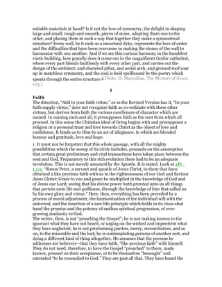 suitable materials at hand? Is it not the love of symmetry, the delight in shaping
large and small, rough and smooth, pieces of stone, adapting them one to the
other, and placing them in such a way that together they make a symmetrical
structure? Every wall, be it rude as a moorland dyke, represents the love of order
and the difficulties that have been overcome in making the stones of the wall to
harmonize with one another. And if we see this curious harmony in the humblest
rustic building, how grandly does it come out in the magnificent Gothic cathedral,
where every part blends faultlessly with every other part, and carries out the
design of the architect; and clustered pillar, and aerial arch, and groined roof soar
up in matchless symmetry, and the soul is held spellbound by the poetry which
speaks through the entire structure.2 [Note: H. Macmillan, The Mystery of Grace,
103.]
I
Faith
The direction, “Add to your faith virtue,” or as the Revised Version has it, “In your
faith supply virtue,” does not recognize faith as co-ordinate with these other
virtues, but derives from faith the various excellences of character which are
named. In naming each and all, it presupposes faith as the root from which all
proceed. In this sense the Christian ideal of living begins with and presupposes a
religion or a personal trust and love towards Christ as the object of love and
confidence. It binds us to Him by an act of allegiance, in which are blended
honour and gratitude, love and hope.
1. It must not be forgotten that this whole passage, with all the mighty
possibilities which the sweep of its circle includes, proceeds on the assumption
that certain great preliminary and vital transactions have taken place between the
soul and God. Preparatory to this rich evolution there had to be an adequate
involution. This is not merely assumed by the Apostle. It is stated. Look at 2Pe_
1:1-3. “Simon Peter, a servant and apostle of Jesus Christ, to them that have
obtained a like precious faith with us in the righteousness of our God and Saviour
Jesus Christ: Grace to you and peace be multiplied in the knowledge of God and
of Jesus our Lord; seeing that his divine power hath granted unto us all things
that pertain unto life and godliness, through the knowledge of him that called us
by his own glory and virtue.” Here, then, everything has been preceded by a
process of moral adjustment, the harmonization of the individual will with the
universal, and the insertion of a new life-principle which holds in its close-shut
hand the promise and the potency of endless spiritual progression, of ever-
growing similarity to God.
The writer, then, is not “preaching the Gospel”; he is not making known to the
ignorant what they have not heard, or urging on the wicked and impenitent what
they have neglected; he is not proclaiming pardon, mercy, reconciliation, and so
on, to the miserable and the lost; he is contemplating persons of another sort, and
doing a different kind of thing altogether. He assumes that the persons he
addresses are believers—that they have faith, “like precious faith” with himself.
They do not need, therefore, to have the Gospel “preached” to them, made
known, pressed on their acceptance, or to be themselves “besought” and
entreated “to be reconciled to God.” They are past all that. They have heard the
 