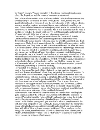 for “force,” “energy,” “manly strength.” It describes a readiness for action and
effort, the disposition and the power of strenuous achievement.
The Latin word vir meant a man, or a hero; and the Latin word virtus meant the
special quality of the man or the hero. Virtue, to the Latins, meant, thus, the
quality of manhood, or heroism. It was the special quality of life, without which a
man was merely a creature, an animal. It gave tone, and dignity, and force to
men. Virtue and manliness were almost synonymous words. To be manly was to
be virtuous; to be virtuous was to be manly. And it is in this sense that the word is
used in our text. For the Greek word conveys just this conception of manly virtue.
We associate with it the idea of courage, robustness, manhood.
In some ways “virtue” is the proper translation of the Greek word, but the
Christian should remember that the meaning of human nature has been
deepened and widened beyond reckoning since the Word became flesh and dwelt
among men. Christ Jesus is a revelation of the possibility of human nature, and it
has become a new thing since He took our nature on Himself. So when we speak
of manliness in the Christian sense we mean manliness after the type introduced
into life by Jesus Christ. It is not the Greek or Roman type of character that is
here meant, not the life of self-assertion, of mere courage, or of that tendency
which says the race is to the swift, and the battle to the strong; but the kind of life
which realizes itself in service, which spends itself in saving others, which has as
its ideal the life of Him who when He was reviled, reviled not again, who came not
to be ministered unto but to minister, and to give His life a ransom for many.
2. We may take “virtue” in various senses, not excluding one another, but each
contributing something to the whole meaning.
(1) First of all it is efficacy. It is faith in energetic action. We often employ the
word in this sense. We speak of there being virtue in a medicine to cure a
particular disease. We also talk of one thing happening “in virtue of” another, i.e.
the one is the cause of the other, the power which produces the other. And the
term is often used with this meaning in Scripture. Thus, in the case of the woman
who came secretly among the crowd and touched the hem of Jesus’ garment, it is
said Jesus knew that virtue had gone out of Him. That is to say, Jesus was
conscious of having put forth an efficacious power to heal the woman. And on
another occasion, when Jesus came down from the mount, where He had all
night been engaged in prayer, we are told, “the whole multitude sought to touch
him: for there went virtue out of him, and healed them all.”
Elsewhere this same writer has the word twice, but then he must be using it in
quite a special and not the ordinary sense, for it is to God that he applies it. He
speaks of “shewing forth the virtues of God”; and again, just before the text, he
speaks, if we take the true reading, of God calling us “by his own glory and
virtue.” Well, this last passage will give us a clue to what St. Peter means in the
text. For when he speaks of God’s virtue, he means, we are clear, the energy and
power which God exercises on those whom He calls; the strong, constraining
force with which His arm draws us nearer to Himself. There you have it—the
energy, the power, the effectiveness of God, or, if the case be so, of man; that is
what St. Peter means by “virtue.” This is what we have to equip our faith with—
energy, power, earnestness, effectiveness.
 