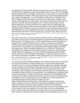 temptation. We forget that the flesh is strong, that the world is alluring, and that
the devil, like a roaring lion, goeth about seeking whom he may devour. We forget
that the Christian life is a struggle, and that it is no easy matter to crucify the flesh
with its affections and lusts. And so the Apostle says, “In your knowledge let there
be a supply of temperance,” i.e. of self-control. Let there be a crucifixion of the
flesh; a keeping of the body under; a control of all evil passions, whether of the
temper, of the appetite, or of the tongue. You must not only know what to do, but
also have firmness and determination to do it. Solomon had wisdom, but he
lacked temperance. He who would gain the mastery must be temperate in all
things. He must endure hardness as a good soldier of Jesus Christ. Difficulties
will stand in the Christian’s way, and no matter how great, his knowledge may be,
the Hill Difficulty must be climbed on his knees. He may often have to prostrate
himself before the throne of the heavenly grace, crying for help. There may even
have to be “strong crying and tears.”1 [Note: J. McIlveen, Christ and the Christian
Life, 93.]
There are times when we have by effort to control ourselves; “Watch and pray,”
says Christ, “that ye enter not into temptation: the spirit indeed is willing, but the
flesh is weak.” It is dangerous for even the saintliest man to relax his guard over
himself; as the example of David warns us. There is sometimes a rapid and
terrible reaction from spiritual excitement to sensual excess. Hours of temptation
await the hero; in weariness and unguardedness the princely Elijah was fretful
and ungenerous. There is another temptation, too, of which St. Paul tells us
something; the temptation to abandon the toilsome endeavour of the Christian
calling, allured to voluptuous ease. Only the habit of plying himself with lofty
motive secured even St. Paul against this danger. “If after the manner of men I
have fought with beasts at Ephesus, what advantageth it me, if the dead rise not?
let us eat and drink; for to-morrow we die.”2 [Note: A. Mackennal, The Life of
Christian Consecration, 58.]
2. It must be said that nothing could have been further from St. Peter’s mind than
the idea of self-control in a merely bodily sense. To give it this interpretation
would be to give too narrow and impoverished a range to the Apostle’s thoughts.
He has long ago in his thinking left this stage behind. We must look for a larger
and deeper meaning in his words. Otherwise we must believe the train of his
reasoning to have suddenly reversed its gear and run back to its starting-point, an
assumption which is hardly to be entertained. If we look back for a moment at the
sweep of his thought, we shall see that those to whom he wrote this Epistle had
evolved past the stage of ordinary self-control. The fact is, that the whole passage
is related to service, and keyed to the note of diligence. It is not a question of
controlling the forces of the old life, but those of a new.
When Franklin discovered electricity, he introduced a new force into human
history. But this new force, with all its tremendous possibilities, required to be
understood before it could be safely handled. The laws of its conduction,
induction, and insulation had to be ascertained, if it were to be successfully yoked
to the service of man, and applied to the work of the world. So with spiritual
power. Faith becomes the conductor, through which a new force passes into our
lives. We have to study its laws and the conditions of its working, because we are
 