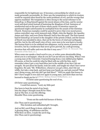 responsible for its legitimate use. It becomes a stewardship for which we are
made personally accountable. St. Peter saw the temptations to which its trustees
would be exposed when faced by the awful problems of evil, and the wrongs that
oppress mankind. The temptation is often strong to the social reformer to let
himself go, to fling himself against the moral abuses of his time, and by unwise
word and deed retard instead of hastening the Kingdom of God. Instances of
misdirected zeal on the part of those whose purity of intention cannot be
questioned might unfortunately be multiplied from the annals of the Christian
Church. Numerous examples could be quoted to prove that even moral power,
unless controlled, may work immoral ends. Elijah, John the Baptist, the Apostles
James and John, and even Christ Himself, had to face this peril. The first-named
had let himself go at Carmel in the slaughter of the priests of Baal; and the lesson
of Horeb was intended to show, that not by the forces of wind and earthquake
and fire, but by the still small voice of love, were men to be won back to loyalty.
The human heart is to be subdued into allegiance, not by storm of passion and
invective, but by a tenderness that never grows peevish, by a self-governing
devotion that will suffer and even die that it may save.1 [Note: H. Howard, The
Summits of the Soul, 27.]
When some one speaks a hard word to you, or writes some abominable thing
about you in a newspaper, what do you do? Let me tell you one thing. When I was
a young man at the University I learned boxing from a very skilled prize-fighter.
Of course, at first he could do what he liked with me with his fists, and I
remember when I got a very hard blow just in the middle of my face I hit out
savagely. He put down his hands, took me aside, and taught me what I have never
forgotten. He said, “Mr. Wilberforce, whenever you get a blow, don’t hit out
wildly, but take a step back, and just keep your hands up, and ask yourself ‘What
was I doing wrong, and why did I get that blow?’ ” Will you apply that lesson to
life? I have taught it over and over again to young men, and more than one has
learned to thank me for it.1 [Note: Bishop Ernest Wilberforce, 12.]
If Christ came questioning the soul of me,
(If Christ came questioning,)
I could but answer, “Lord, my little part
Has been to beat the metal of my heart,
Into the shape I thought most fit for Thee;
And at Thy feet, to cast the offering;
Shouldst Thou come questioning.
“From out the earth-fed furnace of desire,
(Ere Thou cam’st questioning,)
This formless and unfinished gift I brought,
And on life’s anvil flung it down, while hot:
A glowing thing, of selfishness and fire,
With blow on blow, I made the anvil ring;
(Ere Thou cam’st questioning).
 