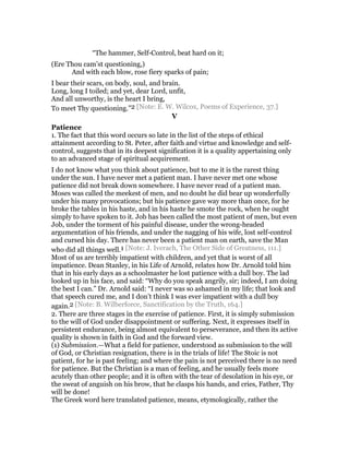 “The hammer, Self-Control, beat hard on it;
(Ere Thou cam’st questioning,)
And with each blow, rose fiery sparks of pain;
I bear their scars, on body, soul, and brain.
Long, long I toiled; and yet, dear Lord, unfit,
And all unworthy, is the heart I bring,
To meet Thy questioning.”2 [Note: E. W. Wilcox, Poems of Experience, 37.]
V
Patience
1. The fact that this word occurs so late in the list of the steps of ethical
attainment according to St. Peter, after faith and virtue and knowledge and self-
control, suggests that in its deepest signification it is a quality appertaining only
to an advanced stage of spiritual acquirement.
I do not know what you think about patience, but to me it is the rarest thing
under the sun. I have never met a patient man. I have never met one whose
patience did not break down somewhere. I have never read of a patient man.
Moses was called the meekest of men, and no doubt he did bear up wonderfully
under his many provocations; but his patience gave way more than once, for he
broke the tables in his haste, and in his haste he smote the rock, when he ought
simply to have spoken to it. Job has been called the most patient of men, but even
Job, under the torment of his painful disease, under the wrong-headed
argumentation of his friends, and under the nagging of his wife, lost self-control
and cursed his day. There has never been a patient man on earth, save the Man
who did all things well.1 [Note: J. Iverach, The Other Side of Greatness, 111.]
Most of us are terribly impatient with children, and yet that is worst of all
impatience. Dean Stanley, in his Life of Arnold, relates how Dr. Arnold told him
that in his early days as a schoolmaster he lost patience with a dull boy. The lad
looked up in his face, and said: “Why do you speak angrily, sir; indeed, I am doing
the best I can.” Dr. Arnold said: “I never was so ashamed in my life; that look and
that speech cured me, and I don’t think I was ever impatient with a dull boy
again.2 [Note: B. Wilberforce, Sanctification by the Truth, 164.]
2. There are three stages in the exercise of patience. First, it is simply submission
to the will of God under disappointment or suffering. Next, it expresses itself in
persistent endurance, being almost equivalent to perseverance, and then its active
quality is shown in faith in God and the forward view.
(1) Submission.—What a field for patience, understood as submission to the will
of God, or Christian resignation, there is in the trials of life! The Stoic is not
patient, for he is past feeling; and where the pain is not perceived there is no need
for patience. But the Christian is a man of feeling, and he usually feels more
acutely than other people; and it is often with the tear of desolation in his eye, or
the sweat of anguish on his brow, that he clasps his hands, and cries, Father, Thy
will be done!
The Greek word here translated patience, means, etymologically, rather the
 