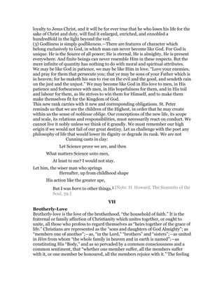 loyalty to Jesus Christ, and it will be for ever true that he who loses his life for the
sake of Christ and duty, will find it enlarged, enriched, and ennobled a
hundredfold in the light beyond the veil.
(3) Godliness is simply godlikeness.—There are features of character which
belong exclusively to God, in which man can never become like God. For God is
unique. He is the Source of all power; He is eternal, He is almighty, He is present
everywhere. And finite beings can never resemble Him in these respects. But the
mere infinite of quantity has nothing to do with moral and spiritual attributes.
We may be like God in patience, we may be like Him in love. “Love your enemies,
and pray for them that persecute you; that ye may be sons of your Father which is
in heaven; for he maketh his sun to rise on the evil and the good, and sendeth rain
on the just and the unjust.” We may become like God in His love to men, in His
patience and forbearance with men, in His hopefulness for them, and in His toil
and labour for them, as He strives to win them for Himself, and to make them
make themselves fit for the Kingdom of God.
This new rank carries with it new and corresponding obligations. St. Peter
reminds us that we are the children of the Highest, in order that he may create
within us the sense of noblesse oblige. Our conceptions of the new life, its scope
and scale, its relations and responsibilities, must necessarily react on conduct. We
cannot live it nobly unless we think of it grandly. We must remember our high
origin if we would not fail of our great destiny. Let us challenge with the poet any
philosophy of life that would lower its dignity or degrade its rank. We are not
Cunning casts in clay:
Let Science prove we are, and then
What matters Science unto men,
At least to me? I would not stay.
Let him, the wiser man who springs
Hereafter, up from childhood shape
His action like the greater ape,
But I was born to other things.1 [Note: H. Howard, The Summits of the
Soul, 59.]
VII
Brotherly-Love
Brotherly-love is the love of the brotherhood, “the household of faith.” It is the
fraternal or family affection of Christianity which unites together, or ought to
unite, all those who profess to regard themselves as “heirs together of the grace of
life.” Christians are represented as the “sons and daughters of God Almighty”; as
“members one of another”;—as, “in the Lord,” “brothers” and “sisters”;—as united
in Him from whom “the whole family in heaven and in earth is named”;—as
constituting His “Body,” and as so pervaded by a common consciousness and a
common sentiment, that “whether one member suffer, all the members suffer
with it, or one member be honoured, all the members rejoice with it.” The feeling
 