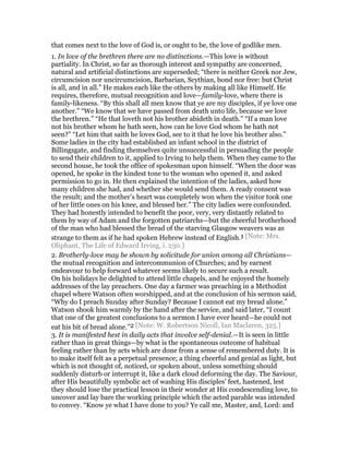that comes next to the love of God is, or ought to be, the love of godlike men.
1. In love of the brethren there are no distinctions.—This love is without
partiality. In Christ, so far as thorough interest and sympathy are concerned,
natural and artificial distinctions are superseded; “there is neither Greek nor Jew,
circumcision nor uncircumcision, Barbarian, Scythian, bond nor free: but Christ
is all, and in all.” He makes each like the others by making all like Himself. He
requires, therefore, mutual recognition and love—family-love, where there is
family-likeness. “By this shall all men know that ye are my disciples, if ye love one
another.” “We know that we have passed from death unto life, because we love
the brethren.” “He that loveth not his brother abideth in death.” “If a man love
not his brother whom he hath seen, how can he love God whom he hath not
seen?” “Let him that saith he loves God, see to it that he love his brother also.”
Some ladies in the city had established an infant school in the district of
Billingsgate, and finding themselves quite unsuccessful in persuading the people
to send their children to it, applied to Irving to help them. When they came to the
second house, he took the office of spokesman upon himself. “When the door was
opened, he spoke in the kindest tone to the woman who opened it, and asked
permission to go in. He then explained the intention of the ladies, asked how
many children she had, and whether she would send them. A ready consent was
the result; and the mother’s heart was completely won when the visitor took one
of her little ones on his knee, and blessed her.” The city ladies were confounded.
They had honestly intended to benefit the poor, very, very distantly related to
them by way of Adam and the forgotten patriarchs—but the cheerful brotherhood
of the man who had blessed the bread of the starving Glasgow weavers was as
strange to them as if he had spoken Hebrew instead of English.1 [Note: Mrs.
Oliphant, The Life of Edward Irving, i. 230.]
2. Brotherly-love may be shown by solicitude for union among all Christians—
the mutual recognition and intercommunion of Churches; and by earnest
endeavour to help forward whatever seems likely to secure such a result.
On his holidays he delighted to attend little chapels, and he enjoyed the homely
addresses of the lay preachers. One day a farmer was preaching in a Methodist
chapel where Watson often worshipped, and at the conclusion of his sermon said,
“Why do I preach Sunday after Sunday? Because I cannot eat my bread alone.”
Watson shook him warmly by the hand after the service, and said later, “I count
that one of the greatest conclusions to a sermon I have ever heard—he could not
eat his bit of bread alone.”2 [Note: W. Robertson Nicoll, Ian Maclaren, 325.]
3. It is manifested hest in daily acts that involve self-denial.—It is seen in little
rather than in great things—by what is the spontaneous outcome of habitual
feeling rather than by acts which are done from a sense of remembered duty. It is
to make itself felt as a perpetual presence; a thing cheerful and genial as light, but
which is not thought of, noticed, or spoken about, unless something should
suddenly disturb or interrupt it, like a dark cloud deforming the day. The Saviour,
after His beautifully symbolic act of washing His disciples’ feet, hastened, lest
they should lose the practical lesson in their wonder at His condescending love, to
uncover and lay bare the working principle which the acted parable was intended
to convey. “Know ye what I have done to you? Ye call me, Master, and, Lord: and
 