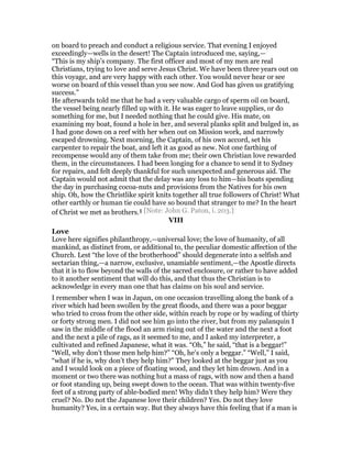 on board to preach and conduct a religious service. That evening I enjoyed
exceedingly—wells in the desert! The Captain introduced me, saying,—
“This is my ship’s company. The first officer and most of my men are real
Christians, trying to love and serve Jesus Christ. We have been three years out on
this voyage, and are very happy with each other. You would never hear or see
worse on board of this vessel than you see now. And God has given us gratifying
success.”
He afterwards told me that he had a very valuable cargo of sperm oil on board,
the vessel being nearly filled up with it. He was eager to leave supplies, or do
something for me, but I needed nothing that he could give. His mate, on
examining my boat, found a hole in her, and several planks split and bulged in, as
I had gone down on a reef with her when out on Mission work, and narrowly
escaped drowning. Next morning, the Captain, of his own accord, set his
carpenter to repair the boat, and left it as good as new. Not one farthing of
recompense would any of them take from me; their own Christian love rewarded
them, in the circumstances. I had been longing for a chance to send it to Sydney
for repairs, and felt deeply thankful for such unexpected and generous aid. The
Captain would not admit that the delay was any loss to him—his boats spending
the day in purchasing cocoa-nuts and provisions from the Natives for his own
ship. Oh, how the Christlike spirit knits together all true followers of Christ! What
other earthly or human tie could have so bound that stranger to me? In the heart
of Christ we met as brothers.1 [Note: John G. Paton, i. 203.]
VIII
Love
Love here signifies philanthropy,—universal love; the love of humanity, of all
mankind, as distinct from, or additional to, the peculiar domestic affection of the
Church. Lest “the love of the brotherhood” should degenerate into a selfish and
sectarian thing,—a narrow, exclusive, unamiable sentiment,—the Apostle directs
that it is to flow beyond the walls of the sacred enclosure, or rather to have added
to it another sentiment that will do this, and that thus the Christian is to
acknowledge in every man one that has claims on his soul and service.
I remember when I was in Japan, on one occasion travelling along the bank of a
river which had been swollen by the great floods, and there was a poor beggar
who tried to cross from the other side, within reach by rope or by wading of thirty
or forty strong men. I did not see him go into the river, but from my palanquin I
saw in the middle of the flood an arm rising out of the water and the next a foot
and the next a pile of rags, as it seemed to me, and I asked my interpreter, a
cultivated and refined Japanese, what it was. “Oh,” he said, “that is a beggar!”
“Well, why don’t those men help him?” “Oh, he’s only a beggar.” “Well,” I said,
“what if he is, why don’t they help him?” They looked at the beggar just as you
and I would look on a piece of floating wood, and they let him drown. And in a
moment or two there was nothing hut a mass of rags, with now and then a hand
or foot standing up, being swept down to the ocean. That was within twenty-five
feet of a strong party of able-bodied men! Why didn’t they help him? Were they
cruel? No. Do not the Japanese love their children? Yes. Do not they love
humanity? Yes, in a certain way. But they always have this feeling that if a man is
 