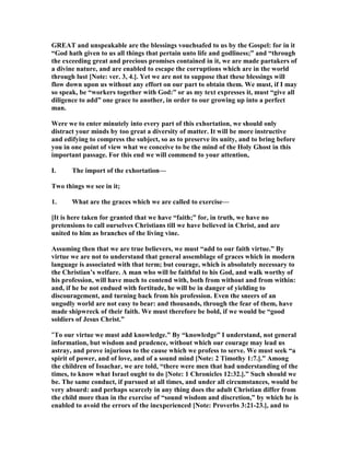 GREAT and unspeakable are the blessings vouchsafed to us by the Gospel: for in it
“God hath given to us all things that pertain unto life and godliness;” and “through
the exceeding great and precious promises contained in it, we are made partakers of
a divine nature, and are enabled to escape the corruptions which are in the world
through lust [ ote: ver. 3, 4.]. Yet we are not to suppose that these blessings will
flow down upon us without any effort on our part to obtain them. We must, if I may
so speak, be “workers together with God:” or as my text expresses it, must “give all
diligence to add” one grace to another, in order to our growing up into a perfect
man.
Were we to enter minutely into every part of this exhortation, we should only
distract your minds by too great a diversity of matter. It will be more instructive
and edifying to compress the subject, so as to preserve its unity, and to bring before
you in one point of view what we conceive to be the mind of the Holy Ghost in this
important passage. For this end we will commend to your attention,
I. The import of the exhortation—
Two things we see in it;
1. What are the graces which we are called to exercise—
[It is here taken for granted that we have “faith;” for, in truth, we have no
pretensions to call ourselves Christians till we have believed in Christ, and are
united to him as branches of the living vine.
Assuming then that we are true believers, we must “add to our faith virtue.” By
virtue we are not to understand that general assemblage of graces which in modern
language is associated with that term; but courage, which is absolutely necessary to
the Christian’s welfare. A man who will be faithful to his God, and walk worthy of
his profession, will have much to contend with, both from without and from within:
and, if he be not endued with fortitude, he will be in danger of yielding to
discouragement, and turning back from his profession. Even the sneers of an
ungodly world are not easy to bear: and thousands, through the fear of them, have
made shipwreck of their faith. We must therefore be bold, if we would be “good
soldiers of Jesus Christ.”
“To our virtue we must add knowledge.” By “knowledge” I understand, not general
information, but wisdom and prudence, without which our courage may lead us
astray, and prove injurious to the cause which we profess to serve. We must seek “a
spirit of power, and of love, and of a sound mind [ ote: 2 Timothy 1:7.].” Among
the children of Issachar, we are told, “there were men that had understanding of the
times, to know what Israel ought to do [ ote: 1 Chronicles 12:32.].” Such should we
be. The same conduct, if pursued at all times, and under all circumstances, would be
very absurd: and perhaps scarcely in any thing does the adult Christian differ from
the child more than in the exercise of “sound wisdom and discretion,” by which he is
enabled to avoid the errors of the inexperienced [ ote: Proverbs 3:21-23.], and to
 