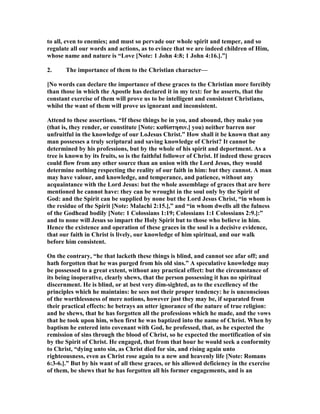 to all, even to enemies; and must so pervade our whole spirit and temper, and so
regulate all our words and actions, as to evince that we are indeed children of Him,
whose name and nature is “Love [ ote: 1 John 4:8; 1 John 4:16.].”]
2. The importance of them to the Christian character—
[ o words can declare the importance of these graces to the Christian more forcibly
than those in which the Apostle has declared it in my text: for he asserts, that the
constant exercise of them will prove us to be intelligent and consistent Christians,
whilst the want of them will prove us ignorant and inconsistent.
Attend to these assertions. “If these things be in you, and abound, they make you
(that is, they render, or constitute [ ote: καθἰστησιν.] you) neither barren nor
unfruitful in the knowledge of our LoJesus Christ.” How shall it be known that any
man possesses a truly scriptural and saving knowledge of Christ? It cannot be
determined by his professions, but by the whole of his spirit and deportment. As a
tree is known by its fruits, so is the faithful follower of Christ. If indeed these graces
could flow from any other source than an union with the Lord Jesus, they would
determine nothing respecting the reality of our faith in him: but they cannot. A man
may have valour, and knowledge, and temperance, and patience, without any
acquaintance with the Lord Jesus: but the whole assemblage of graces that are here
mentioned he cannot have: they can be wrought in the soul only by the Spirit of
God: and the Spirit can be supplied by none but the Lord Jesus Christ, “in whom is
the residue of the Spirit [ ote: Malachi 2:15.],” and “in whom dwells all the fulness
of the Godhead bodily [ ote: 1 Colossians 1:19; Colossians 1:1 Colossians 2:9.]:”
and to none will Jesus so impart the Holy Spirit but to those who believe in him.
Hence the existence and operation of these graces in the soul is a decisive evidence,
that our faith in Christ is lively, our knowledge of him spiritual, and our walk
before him consistent.
On the contrary, “he that lacketh these things is blind, and cannot see afar off; and
hath forgotten that he was purged from his old sins.” A speculative knowledge may
be possessed to a great extent, without any practical effect: but the circumstance of
its being inoperative, clearly shews, that the person possessing it has no spiritual
discernment. He is blind, or at best very dim-sighted, as to the excellency of the
principles which he maintains: he sees not their proper tendency: he is unconscious
of the worthlessness of mere notions, however just they may be, if separated from
their practical effects: he betrays an utter ignorance of the nature of true religion:
and he shews, that he has forgotten all the professions which he made, and the vows
that he took upon him, when first he was baptized into the name of Christ. When by
baptism he entered into covenant with God, he professed, that, as he expected the
remission of sins through the blood of Christ, so he expected the mortification of sin
by the Spirit of Christ. He engaged, that from that hour he would seek a conformity
to Christ, “dying unto sin, as Christ died for sin, and rising again unto
righteousness, even as Christ rose again to a new and heavenly life [ ote: Romans
6:3-6.].” But by his want of all these graces, or his allowed deficiency in the exercise
of them, be shews that he has forgotten all his former engagements, and is an
 