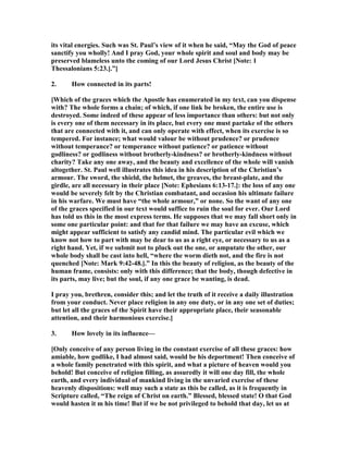 its vital energies. Such was St. Paul’s view of it when he said, “May the God of peace
sanctify you wholly! And I pray God, your whole spirit and soul and body may be
preserved blameless unto the coming of our Lord Jesus Christ [ ote: 1
Thessalonians 5:23.].”]
2. How connected in its parts!
[Which of the graces which the Apostle has enumerated in my text, can you dispense
with? The whole forms a chain; of which, if one link be broken, the entire use is
destroyed. Some indeed of these appear of less importance than others: but not only
is every one of them necessary in its place, but every one must partake of the others
that are connected with it, and can only operate with effect, when its exercise is so
tempered. For instance; what would valour be without prudence? or prudence
without temperance? or temperance without patience? or patience without
godliness? or godliness without brotherly-kindness? or brotherly-kindness without
charity? Take any one away, and the beauty and excellence of the whole will vanish
altogether. St. Paul well illustrates this idea in his description of the Christian’s
armour. The sword, the shield, the helmet, the greaves, the breast-plate, and the
girdle, are all necessary in their place [ ote: Ephesians 6:13-17.]: the loss of any one
would be severely felt by the Christian combatant, and occasion his ultimate failure
in his warfare. We must have “the whole armour,” or none. So the want of any one
of the graces specified in our text would suffice to ruin the soul for ever. Our Lord
has told us this in the most express terms. He supposes that we may fall short only in
some one particular point: and that for that failure we may have an excuse, which
might appear sufficient to satisfy any candid mind. The particular evil which we
know not how to part with may be dear to us as a right eye, or necessary to us as a
right hand. Yet, if we submit not to pluck out the one, or amputate the other, our
whole body shall be cast into hell, “where the worm dieth not, and the fire is not
quenched [ ote: Mark 9:42-48.].” In this the beauty of religion, as the beauty of the
human frame, consists: only with this difference; that the body, though defective in
its parts, may live; but the soul, if any one grace be wanting, is dead.
I pray you, brethren, consider this; and let the truth of it receive a daily illustration
from your conduct. ever place religion in any one duty, or in any one set of duties;
but let all the graces of the Spirit have their appropriate place, their seasonable
attention, and their harmonious exercise.]
3. How lovely in its influence—
[Only conceive of any person living in the constant exercise of all these graces: how
amiable, how godlike, I had almost said, would be his deportment! Then conceive of
a whole family penetrated with this spirit, and what a picture of heaven would you
behold! But conceive of religion filling, as assuredly it will one day fill, the whole
earth, and every individual of mankind living in the unvaried exercise of these
heavenly dispositions: well may such a state as this be called, as it is frequently in
Scripture called, “The reign of Christ on earth.” Blessed, blessed state! O that God
would hasten it m his time! But if we be not privileged to behold that day, let us at
 