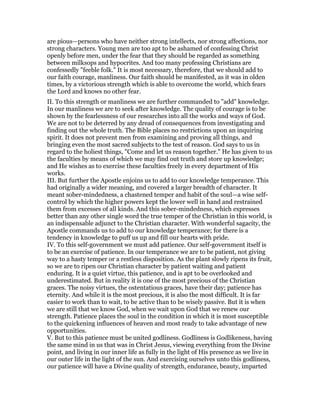 are pious—persons who have neither strong intellects, nor strong affections, nor
strong characters. Young men are too apt to be ashamed of confessing Christ
openly before men, under the fear that they should be regarded as something
between milksops and hypocrites. And too many professing Christians are
confessedly "feeble folk." It is most necessary, therefore, that we should add to
our faith courage, manliness. Our faith should be manifested, as it was in olden
times, by a victorious strength which is able to overcome the world, which fears
the Lord and knows no other fear.
II. To this strength or manliness we are further commanded to "add" knowledge.
In our manliness we are to seek after knowledge. The quality of courage is to be
shown by the fearlessness of our researches into all the works and ways of God.
We are not to be deterred by any dread of consequences from investigating and
finding out the whole truth. The Bible places no restrictions upon an inquiring
spirit. It does not prevent men from examining and proving all things, and
bringing even the most sacred subjects to the test of reason. God says to us in
regard to the holiest things, "Come and let us reason together." He has given to us
the faculties by means of which we may find out truth and store up knowledge;
and He wishes as to exercise these faculties freely in every department of His
works.
III. But further the Apostle enjoins us to add to our knowledge temperance. This
had originally a wider meaning, and covered a larger breadth of character. It
meant sober-mindedness, a chastened temper and habit of the soul—a wise self-
control by which the higher powers kept the lower well in hand and restrained
them from excesses of all kinds. And this sober-mindedness, which expresses
better than any other single word the true temper of the Christian in this world, is
an indispensable adjunct to the Christian character. With wonderful sagacity, the
Apostle commands us to add to our knowledge temperance; for there is a
tendency in knowledge to puff us up and fill our hearts with pride.
IV. To this self-government we must add patience. Our self-government itself is
to be an exercise of patience. In our temperance we are to be patient, not giving
way to a hasty temper or a restless disposition. As the plant slowly ripens its fruit,
so we are to ripen our Christian character by patient waiting and patient
enduring. It is a quiet virtue, this patience, and is apt to be overlooked and
underestimated. But in reality it is one of the most precious of the Christian
graces. The noisy virtues, the ostentatious graces, have their day; patience has
eternity. And while it is the most precious, it is also the most difficult. It is far
easier to work than to wait, to be active than to be wisely passive. But it is when
we are still that we know God, when we wait upon God that we renew our
strength. Patience places the soul in the condition in which it is most susceptible
to the quickening influences of heaven and most ready to take advantage of new
opportunities.
V. But to this patience must be united godliness. Godliness is Godlikeness, having
the same mind in us that was in Christ Jesus, viewing everything from the Divine
point, and living in our inner life as fully in the light of His presence as we live in
our outer life in the light of the sun. And exercising ourselves unto this godliness,
our patience will have a Divine quality of strength, endurance, beauty, imparted
 