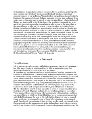 to it such as no mere natural patience possesses. In our godliness, as the Apostle
says, we must have brotherly kindness; our brotherly kindness must be an
essential element of our godliness. We are to show our godliness by our brotherly
kindness. Sin separates between God and man, and between man and man. Grace
unites man to God, and man to man. It is only when the higher relation is formed
that we are able to fulfil perfectly the lower. But brotherly kindness is apt to be
restricted towards friends only—towards those who belong to the same place or
the same Church, or who are Christians. It must therefore be conjoined with
charity. In our brotherly kindness we are to exercise a large-hearted charity. We
are to mingle with it godliness in order to expand our charity, to make it like His
who maketh His sun to rise on the evil and the good, and sendeth rain on the just
and on the unjust. Universal kindness of thought, word, and deed is what is
implied in this charity. Such, then, are the graces which we are enjoined by the
Apostle to add to each other, to develop from each other, not as separate fruits
dispersed widely over the branches of a tree, but as the berries of a cluster of
grapes growing on the same stem, mutually connected and mutually dependent.
Such are the graces, to use the musical illustration of the text, which we are to
temper, to modify the one by the other, just as the musician in tuning his
instrument gives to each note not its exact mathematical value, but alters it to
suit its neighbour notes, and thus produces a delightful harmony.
H. Macmillan, British Weekly Pulpit, vol. ii., p. 513.
2 Peter 1:5-8
The Golden Series.
I. It is no one grace which makes a Christian. A man may have great knowledge,
but if he wants charity, it profits nothing, or if he be a man of courage, but
without godliness, he is an hero, but he is not a saint.
II. Nor does any number of excellences united make a Christian, unless they be
excellences added to faith. It is faith which makes the dead soul a living one, and
so susceptible of every excellence. It is faith which joins the worldling to the Lord
Jesus, and so makes him concordant with the Saviour, and inclined toward all
good. Whatever courses there may be in the structure, faith is the foundation;
whatever tints of splendour may variegate the robe of many colours, faith is the
mordant which absorbs and fixes them all; whatever graces may move in the
harmonious choir, faith occupies the forefront, and is the leader of them all.
III. But where there is faith all that is needful in order to possess any other grace
is diligence. Give all diligence, and add. On the one hand, diligence is needful.
These graces will not come without effort, nor remain without culture, and there
are some of them in which particular Christians never become conspicuous; but,
with God’s blessing and the help of His Holy Spirit, diligence is sure to succeed.
Moral worth may be compared to one of those lofty mountains up the sides of
which there is only one path practicable, in other words, which you can only scale
if you set out from the proper starting-point. Other slopes may look more gentle
and inviting, but they end in impassable chasms or impassable precipices. But the
 